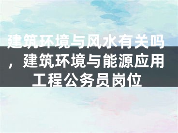 建筑环境与风水有关吗，建筑环境与能源应用工程公务员岗位