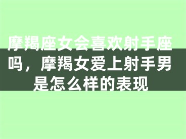 摩羯座女会喜欢射手座吗，摩羯女爱上射手男是怎么样的表现