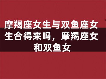 摩羯座女生与双鱼座女生合得来吗,摩羯座女和双鱼女