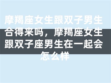摩羯座女生跟双子男生合得来吗,摩羯座女生跟双子座男生在一起会怎么样