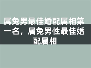 属兔男最佳婚配属相第一名,属兔男性最佳婚配属相