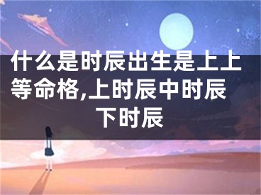 什么是时辰出生是上上等命格,上时辰中时辰下时辰