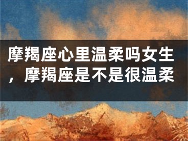 摩羯座心里温柔吗女生，摩羯座是不是很温柔