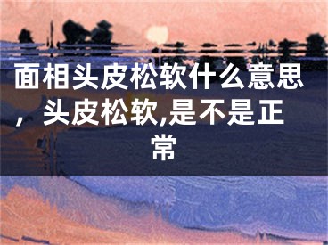 面相头皮松软什么意思,头皮松软,是不是正常