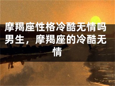摩羯座性格冷酷无情吗男生,摩羯座的冷酷无情