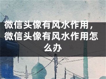 微信头像有风水作用，微信头像有风水作用怎么办