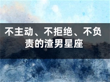 不主动、不拒绝、不负责的渣男星座