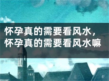 怀孕真的需要看风水,怀孕真的需要看风水嘛