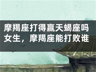 摩羯座打得赢天蝎座吗女生,摩羯座能打败谁