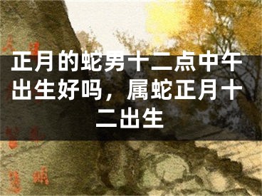 正月的蛇男十二点中午出生好吗，属蛇正月十二出生