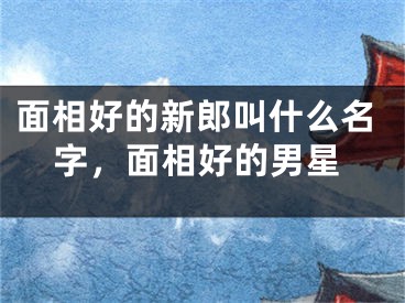 面相好的新郎叫什么名字,面相好的男星