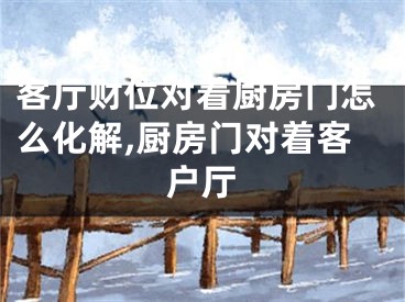 客厅财位对着厨房门怎么化解,厨房门对着客户厅