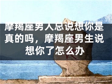 摩羯座男人总说想你是真的吗，摩羯座男生说想你了怎么办