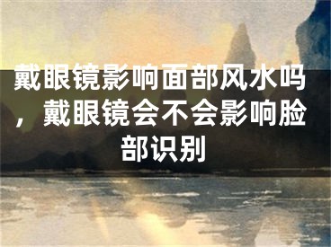 戴眼镜影响面部风水吗,戴眼镜会不会影响脸部识别