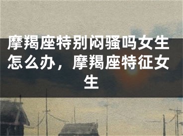 摩羯座特别闷骚吗女生怎么办,摩羯座特征女生