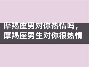 摩羯座男对你热情吗，摩羯座男生对你很热情