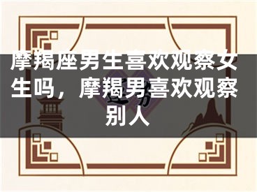 摩羯座男生喜欢观察女生吗，摩羯男喜欢观察别人