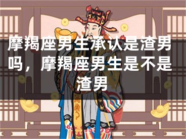 摩羯座男生承认是渣男吗,摩羯座男生是不是渣男