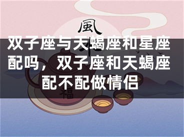双子座与天蝎座和星座配吗,双子座和天蝎座配不配做情侣
