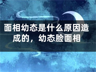 面相幼态是什么原因造成的,幼态脸面相