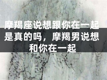 摩羯座说想跟你在一起是真的吗,摩羯男说想和你在一起