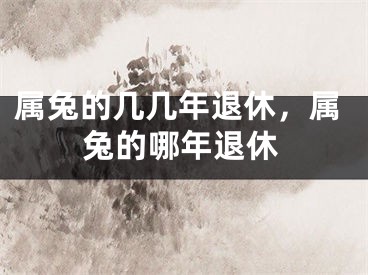 属兔的几几年退休，属兔的哪年退休