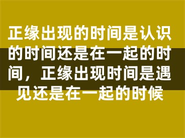 正缘出现的时间是认识的时间还是在一起的时间，正缘出现时间是遇见还是在一起的时候