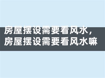 房屋摆设需要看风水，房屋摆设需要看风水嘛