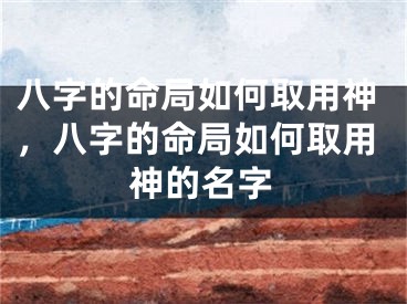 八字的命局如何取用神,八字的命局如何取用神的名字