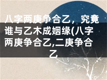 八字两庚争合乙,究竟谁与乙木成姻缘(八字两庚争合乙,二庚争合乙