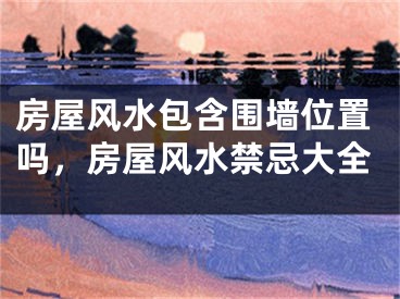 房屋风水包含围墙位置吗，房屋风水禁忌大全