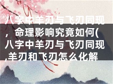八字中羊刃与飞刃同现,命理影响究竟如何(八字中羊刃与飞刃同现,羊刃和飞刃怎么化解