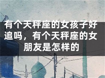 有个天秤座的女孩子好追吗，有个天秤座的女朋友是怎样的