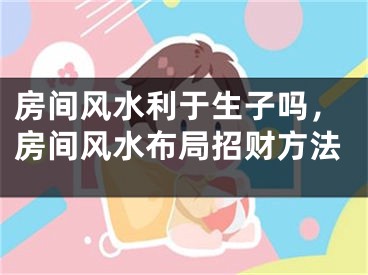 房间风水利于生子吗，房间风水布局招财方法