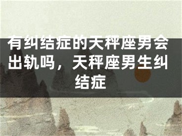 有纠结症的天秤座男会出轨吗，天秤座男生纠结症