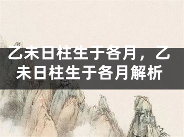 乙未日柱生于各月，乙未日柱生于各月解析