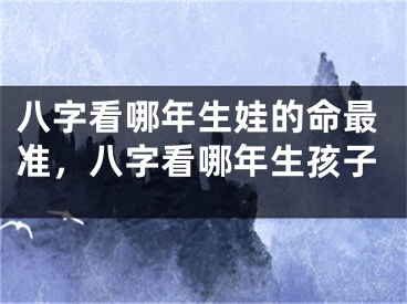 八字看哪年生娃的命最准，八字看哪年生孩子