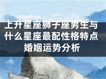 上升星座狮子座男生与什么星座最配性格特点婚姻运势分析