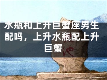 水瓶和上升巨蟹座男生配吗,上升水瓶配上升巨蟹