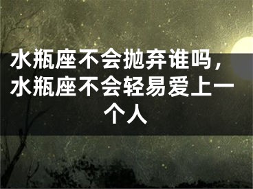 水瓶座不会抛弃谁吗,水瓶座不会轻易爱上一个人