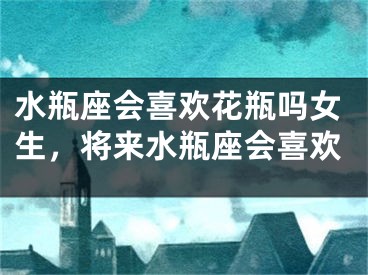水瓶座会喜欢花瓶吗女生，将来水瓶座会喜欢