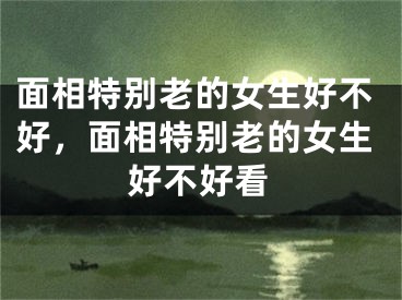 面相特别老的女生好不好,面相特别老的女生好不好看
