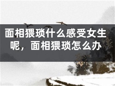 面相猥琐什么感受女生呢,面相猥琐怎么办