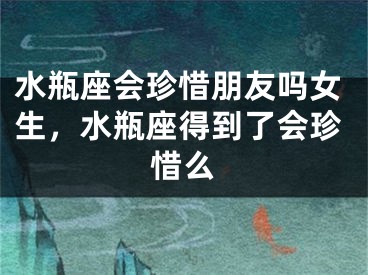 水瓶座会珍惜朋友吗女生,水瓶座得到了会珍惜么