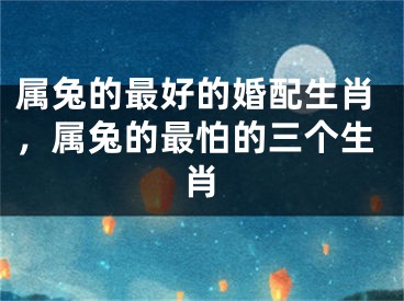 属兔的最好的婚配生肖,属兔的最怕的三个生肖