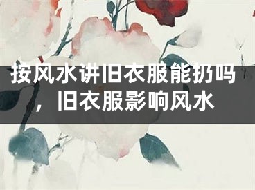 按风水讲旧衣服能扔吗，旧衣服影响风水
