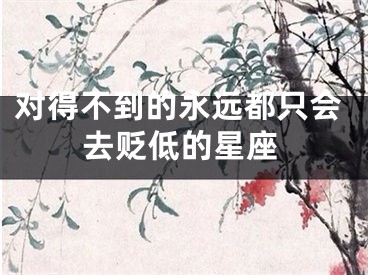 对得不到的永远都只会去贬低的星座