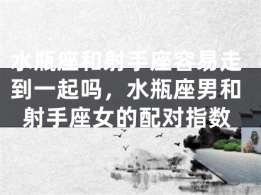 水瓶座和射手座容易走到一起吗,水瓶座男和射手座女的配对指数