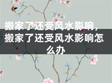 搬家了还受风水影响，搬家了还受风水影响怎么办