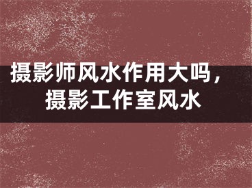 摄影师风水作用大吗，摄影工作室风水